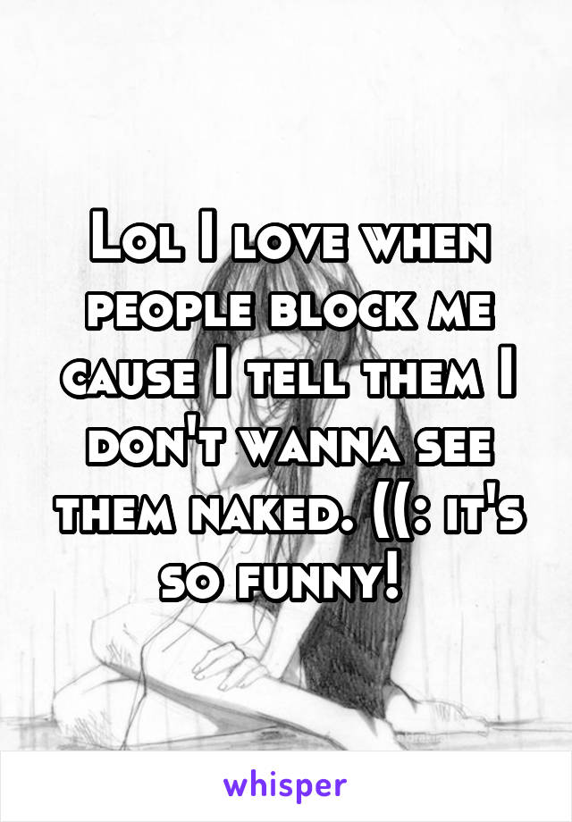 Lol I love when people block me cause I tell them I don't wanna see them naked. ((: it's so funny! 