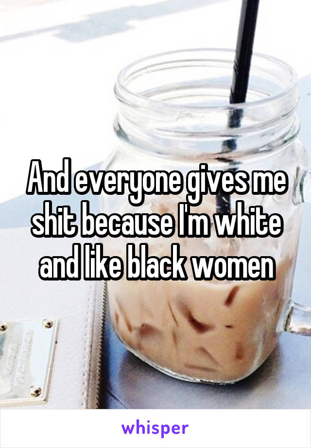 And everyone gives me shit because I'm white and like black women