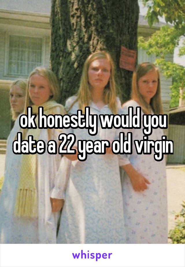 ok honestly would you date a 22 year old virgin