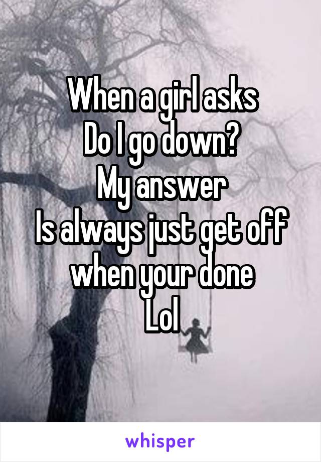 When a girl asks
Do I go down?
My answer
Is always just get off when your done
Lol
