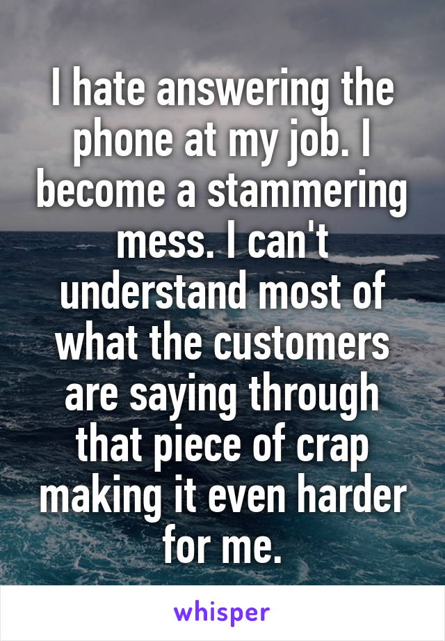 I hate answering the phone at my job. I become a stammering mess. I can't understand most of what the customers are saying through that piece of crap making it even harder for me.