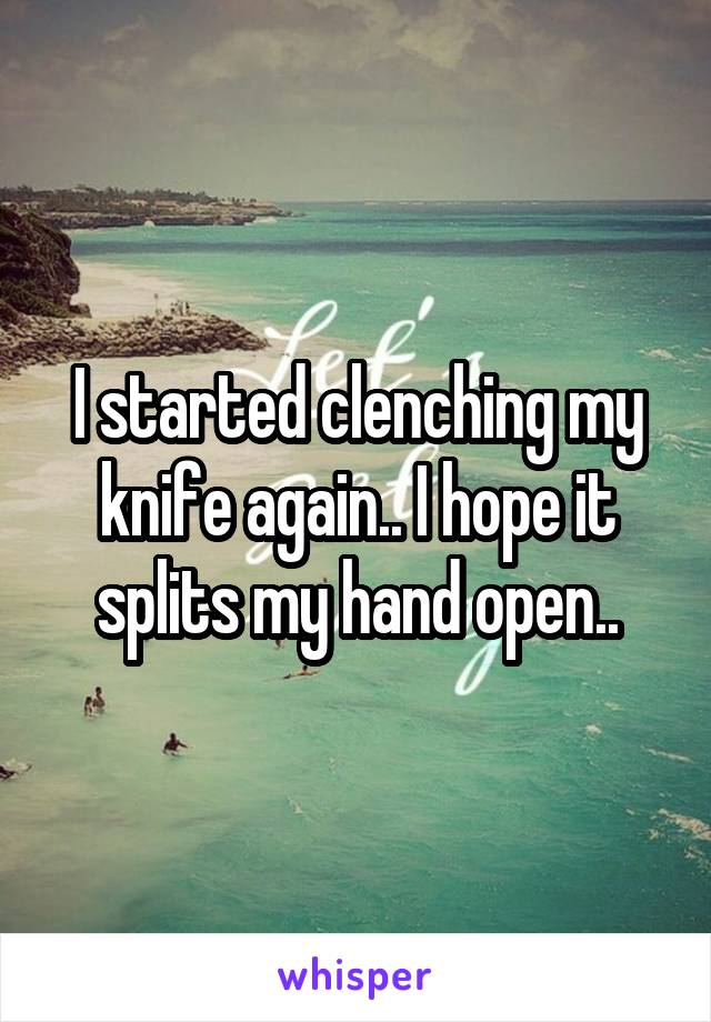 I started clenching my knife again.. I hope it splits my hand open..