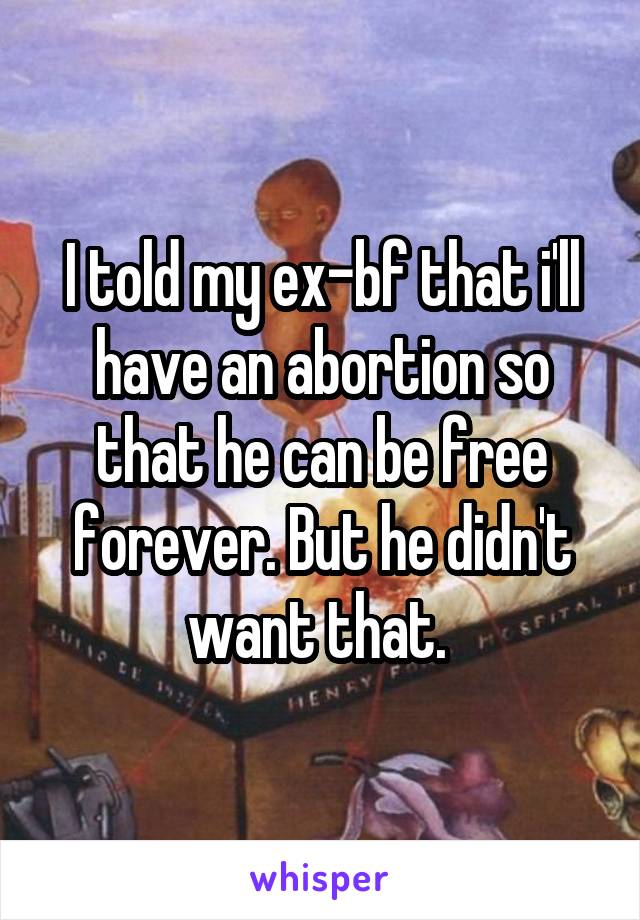 I told my ex-bf that i'll have an abortion so that he can be free forever. But he didn't want that. 