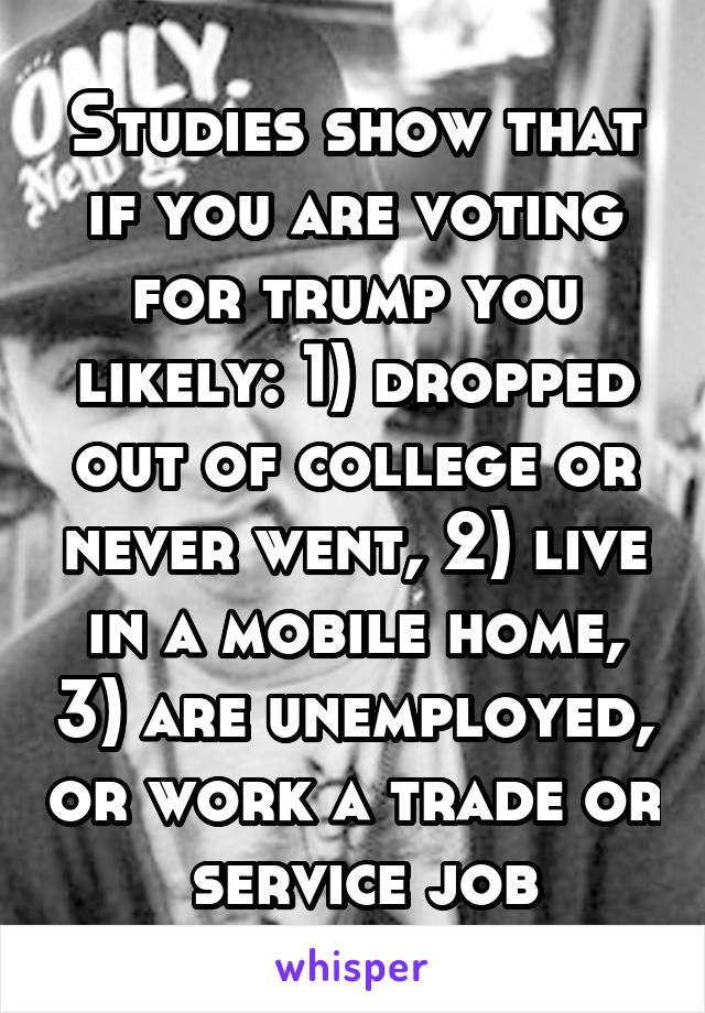 Studies show that if you are voting for trump you likely: 1) dropped out of college or never went, 2) live in a mobile home, 3) are unemployed, or work a trade or  service job