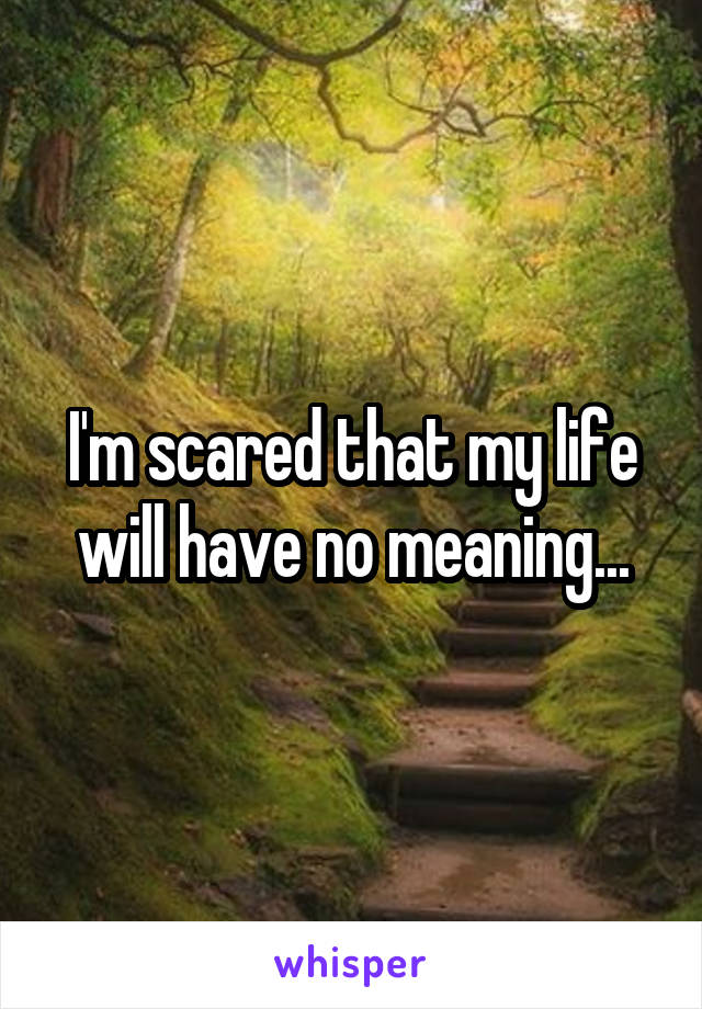 I'm scared that my life will have no meaning...