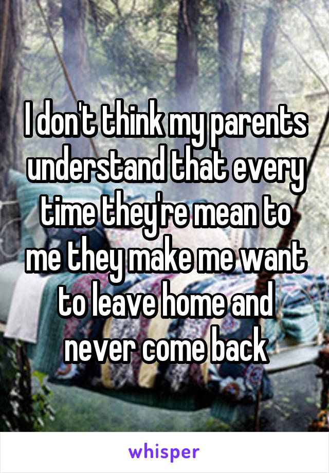 I don't think my parents understand that every time they're mean to me they make me want to leave home and never come back