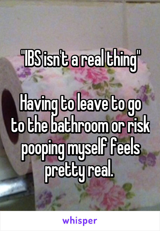 "IBS isn't a real thing"

Having to leave to go to the bathroom or risk pooping myself feels pretty real. 