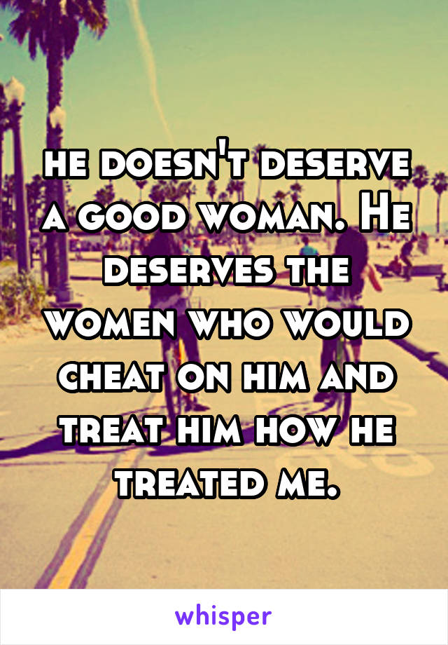 he doesn't deserve a good woman. He deserves the women who would cheat on him and treat him how he treated me.