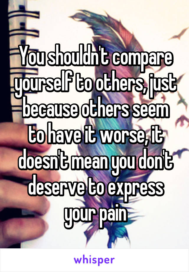 You shouldn't compare yourself to others, just because others seem to have it worse, it doesn't mean you don't deserve to express your pain