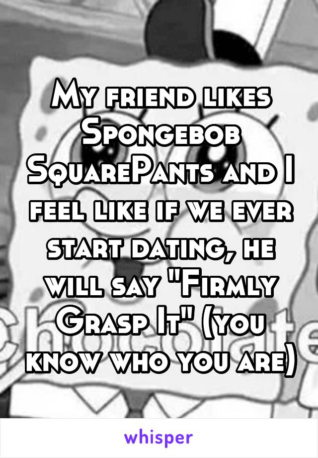 My friend likes Spongebob SquarePants and I feel like if we ever start dating, he will say "Firmly Grasp It" (you know who you are)