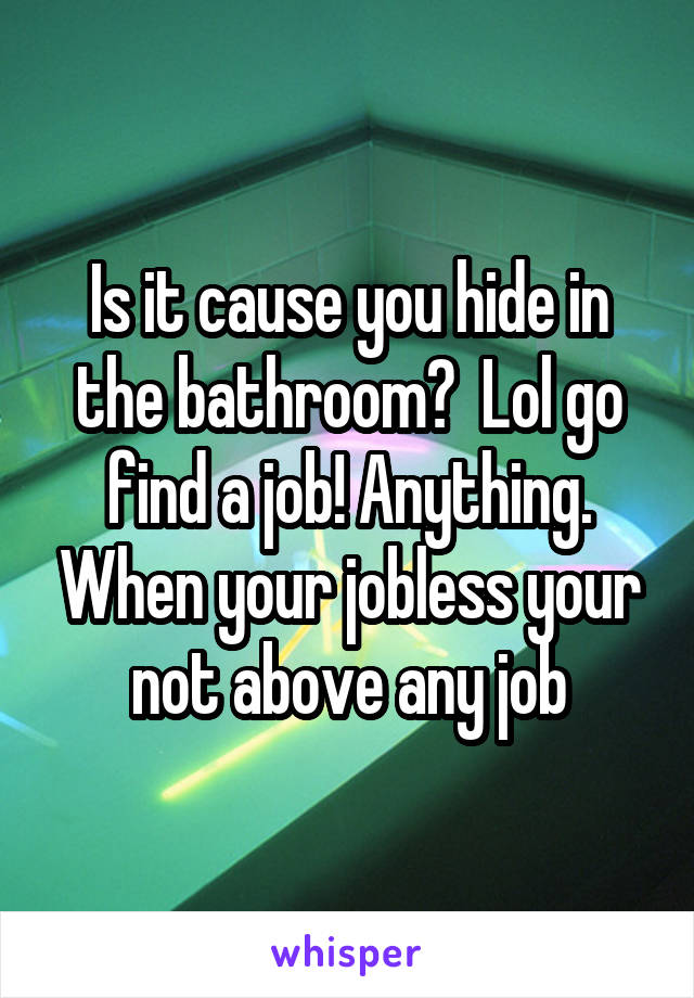 Is it cause you hide in the bathroom?  Lol go find a job! Anything. When your jobless your not above any job