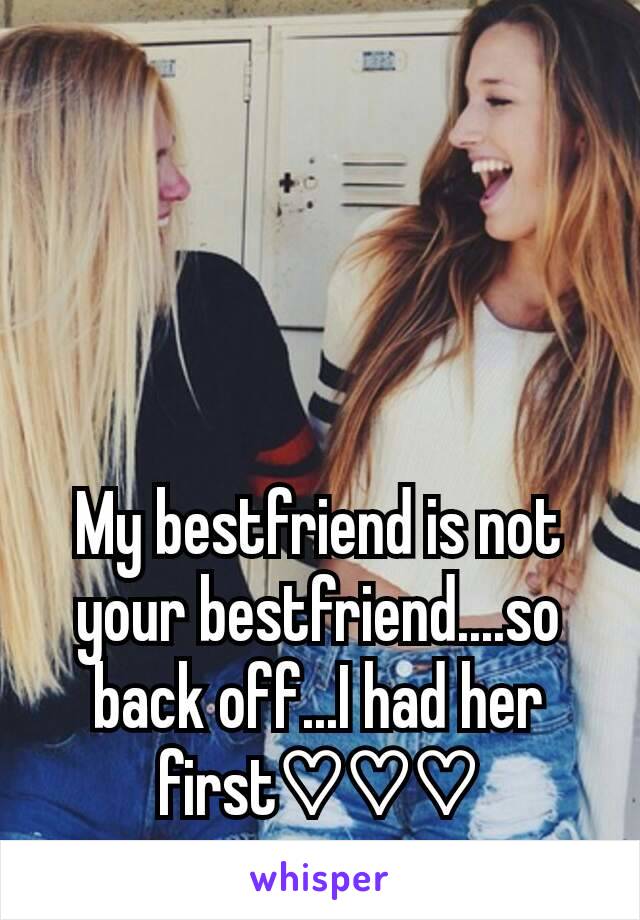 My bestfriend is not your bestfriend....so back off...I had her first♡♡♡