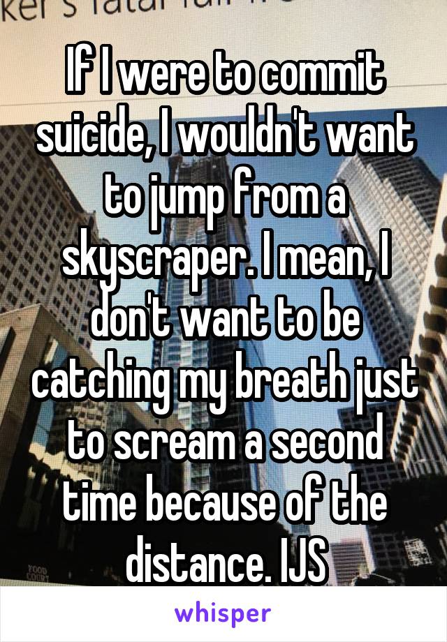 If I were to commit suicide, I wouldn't want to jump from a skyscraper. I mean, I don't want to be catching my breath just to scream a second time because of the distance. IJS