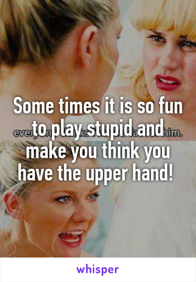 Some times it is so fun to play stupid and make you think you have the upper hand! 