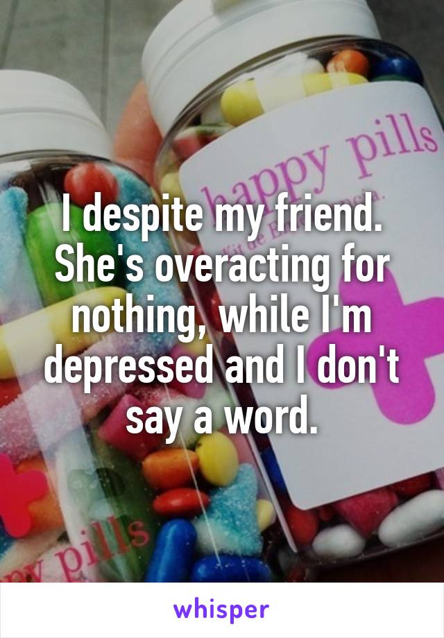 I despite my friend. She's overacting for nothing, while I'm depressed and I don't say a word.