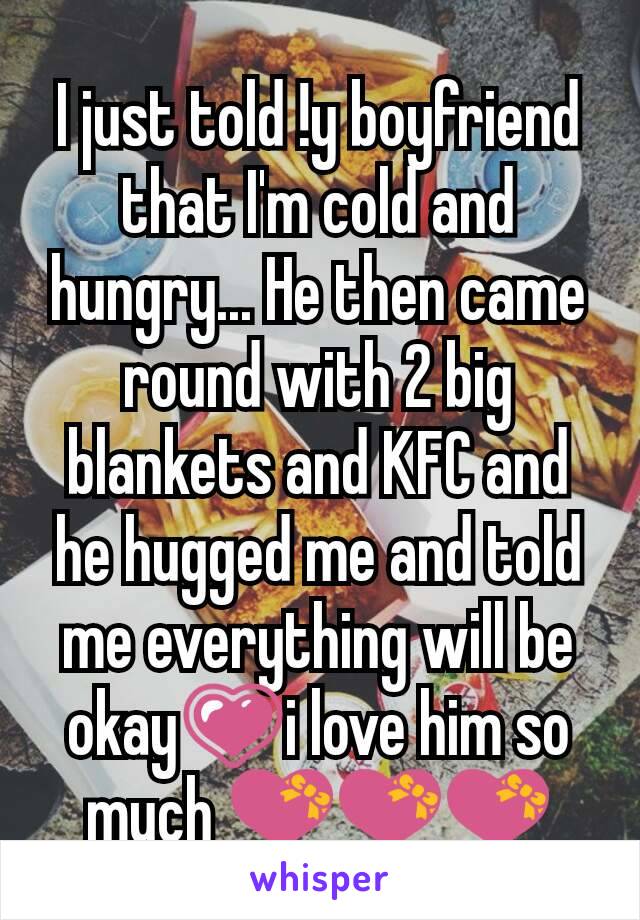 I just told !y boyfriend that I'm cold and hungry... He then came round with 2 big blankets and KFC and he hugged me and told me everything will be okay💗i love him so much 💝💝💝