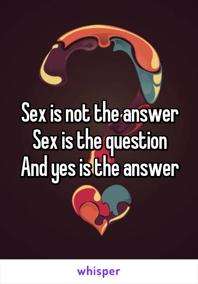 Sex is not the answer
Sex is the question
And yes is the answer