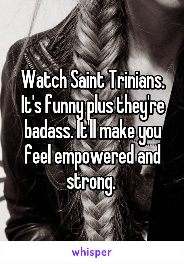 Watch Saint Trinians. It's funny plus they're badass. It'll make you feel empowered and strong. 