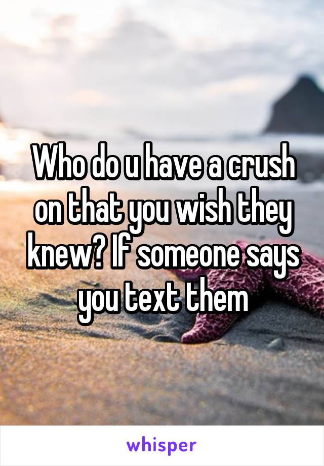 Who do u have a crush on that you wish they knew? If someone says you text them