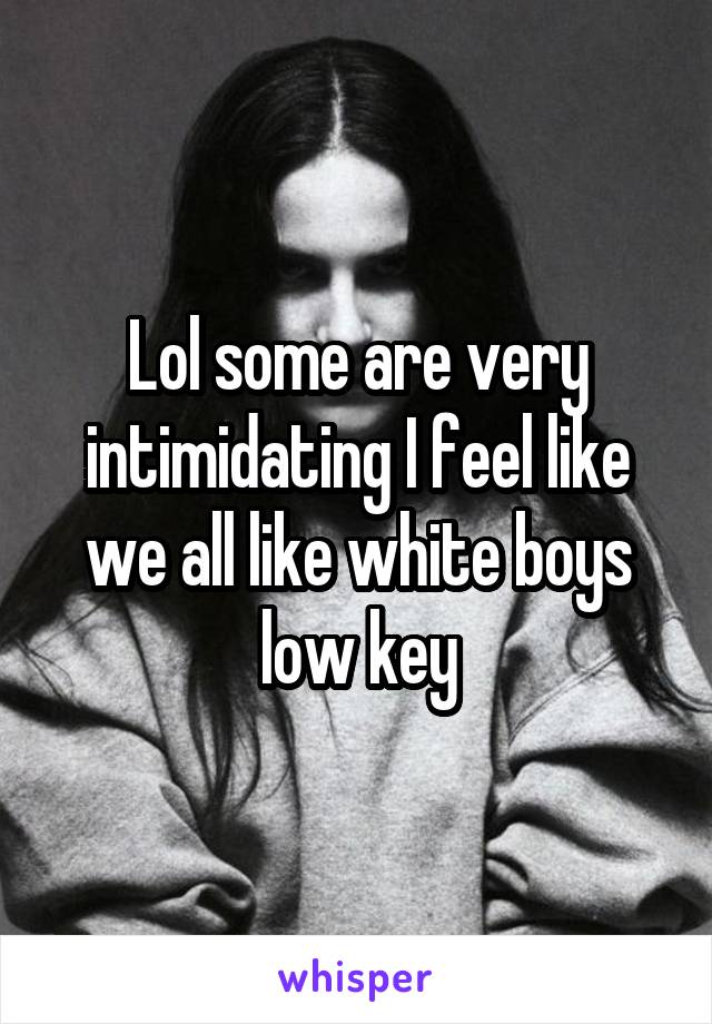 Lol some are very intimidating I feel like we all like white boys low key