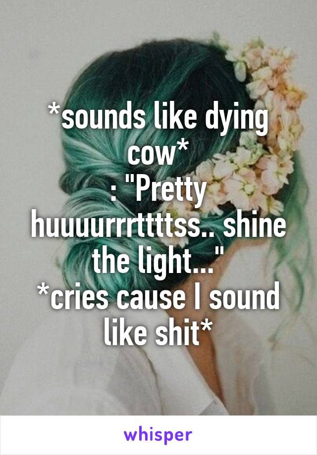 *sounds like dying cow*
: "Pretty huuuurrrttttss.. shine the light..."
*cries cause I sound like shit*