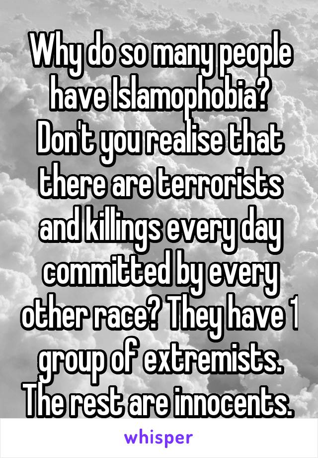 Why do so many people have Islamophobia? Don't you realise that there are terrorists and killings every day committed by every other race? They have 1 group of extremists. The rest are innocents. 