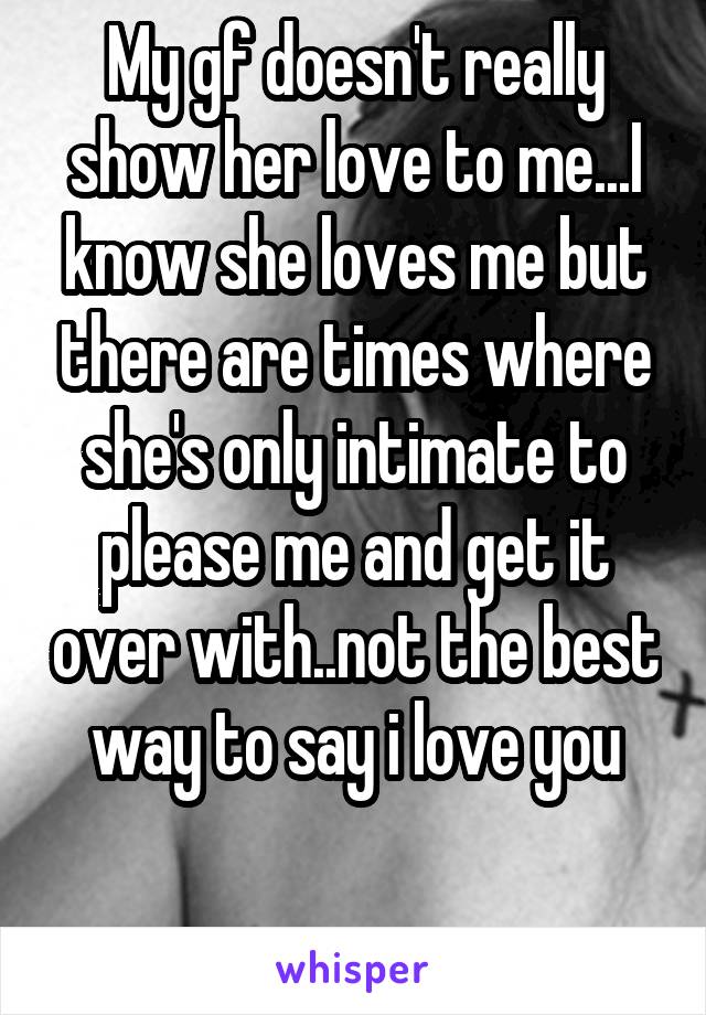 My gf doesn't really show her love to me...I know she loves me but there are times where she's only intimate to please me and get it over with..not the best way to say i love you

