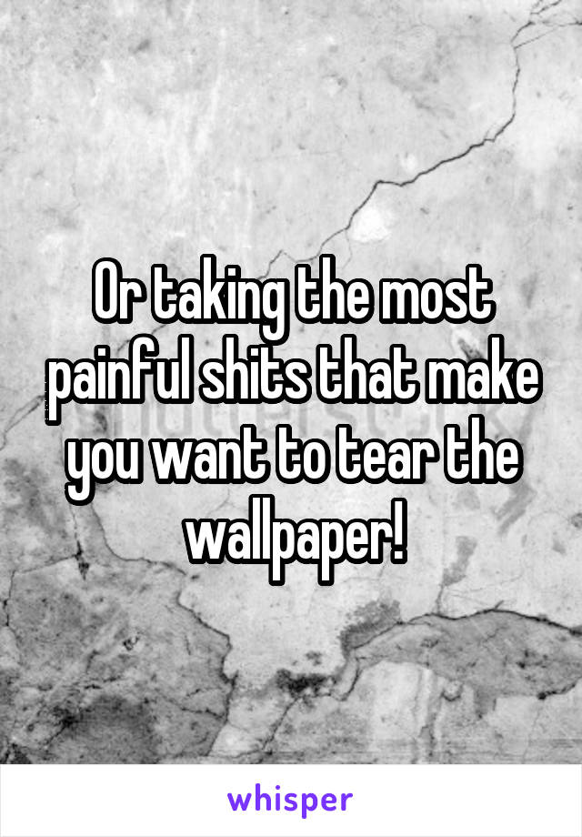 Or taking the most painful shits that make you want to tear the wallpaper!