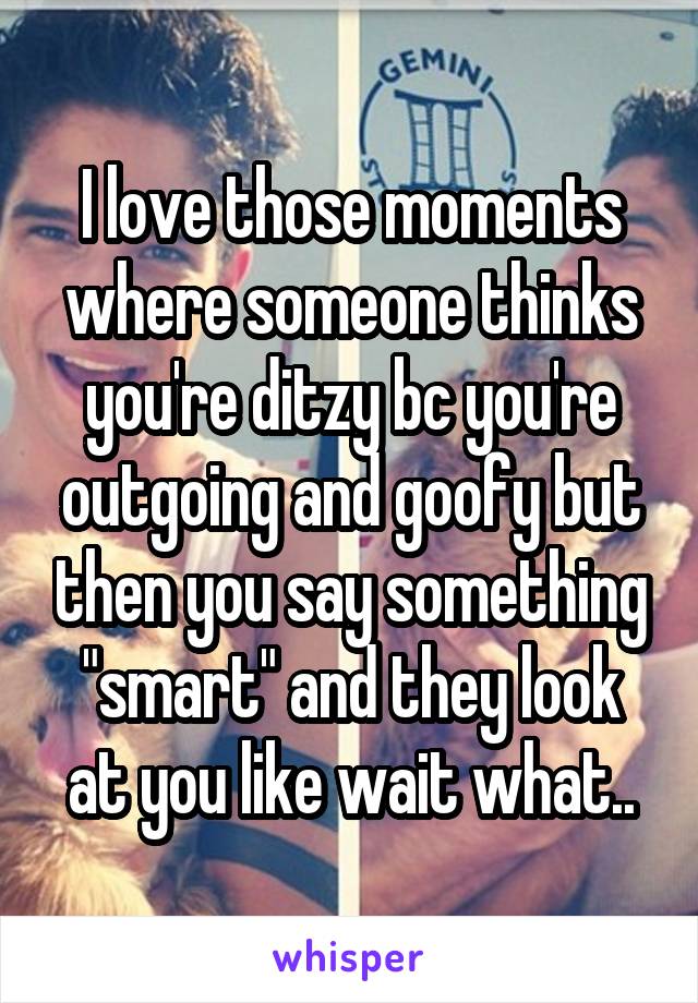 I love those moments where someone thinks you're ditzy bc you're outgoing and goofy but then you say something "smart" and they look at you like wait what..