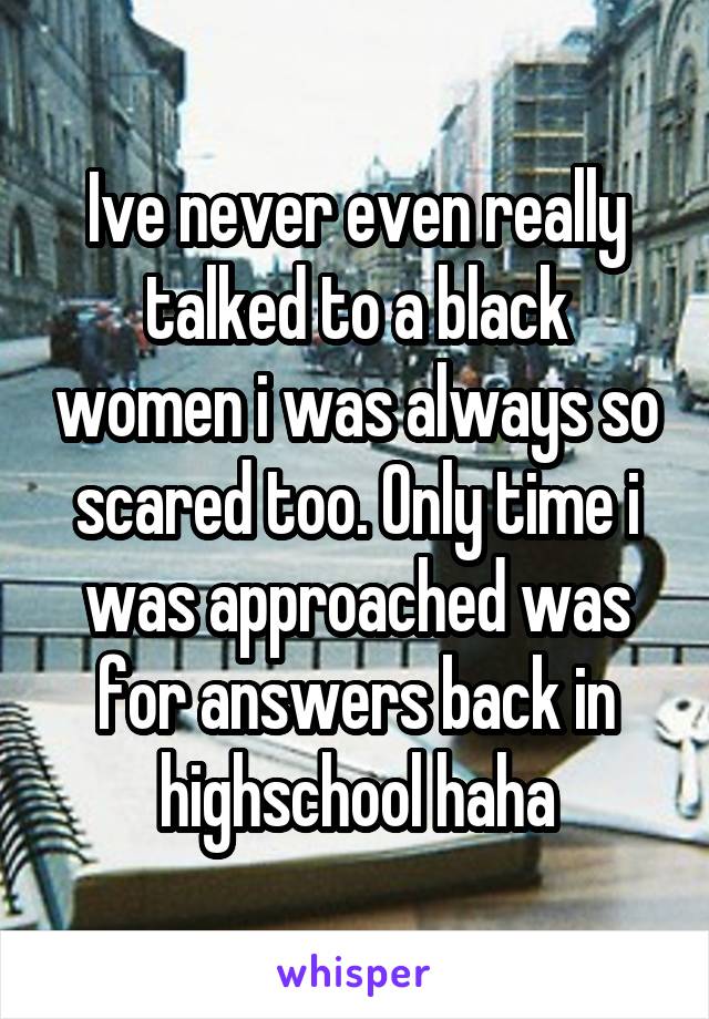 Ive never even really talked to a black women i was always so scared too. Only time i was approached was for answers back in highschool haha