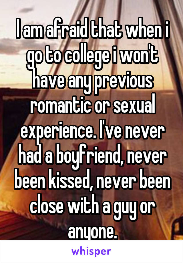 I am afraid that when i go to college i won't have any previous romantic or sexual experience. I've never had a boyfriend, never been kissed, never been close with a guy or anyone.