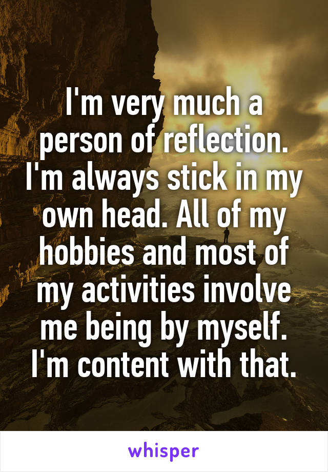 I'm very much a person of reflection. I'm always stick in my own head. All of my hobbies and most of my activities involve me being by myself.
I'm content with that.