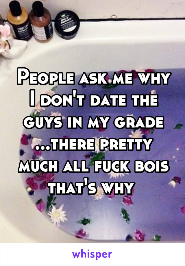 People ask me why I don't date the guys in my grade ...there pretty much all fuck bois that's why 