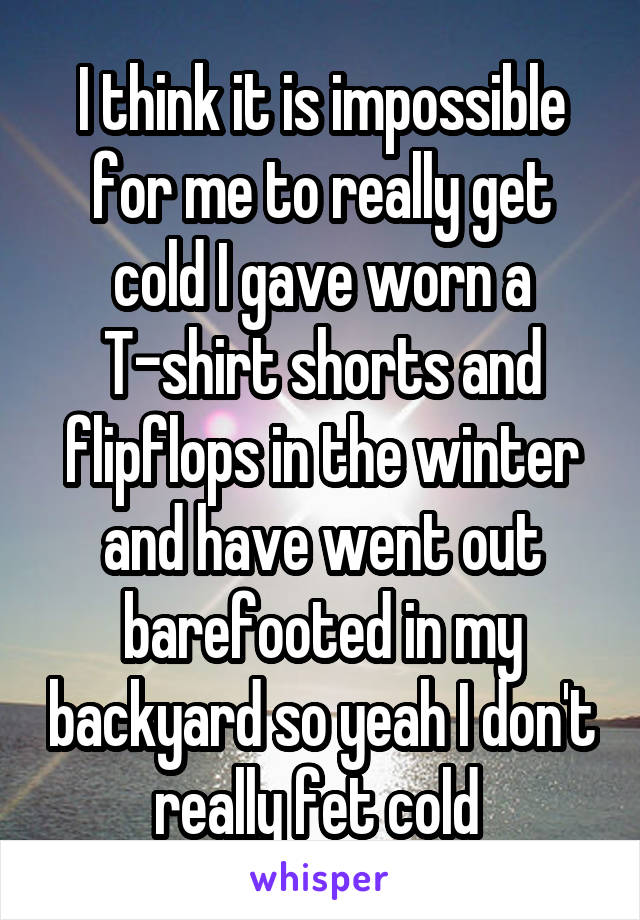 I think it is impossible for me to really get cold I gave worn a T-shirt shorts and flipflops in the winter and have went out barefooted in my backyard so yeah I don't really fet cold 