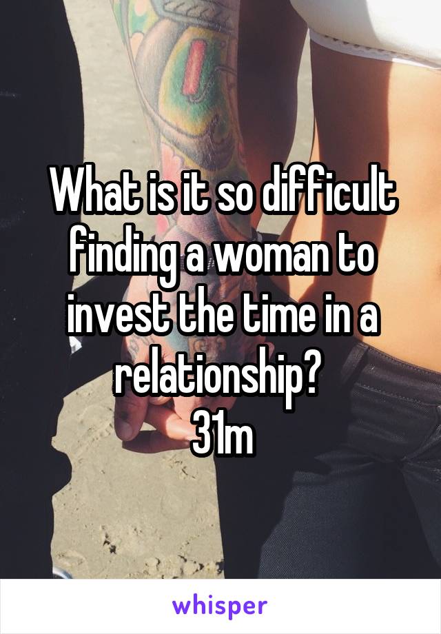 What is it so difficult finding a woman to invest the time in a relationship? 
31m