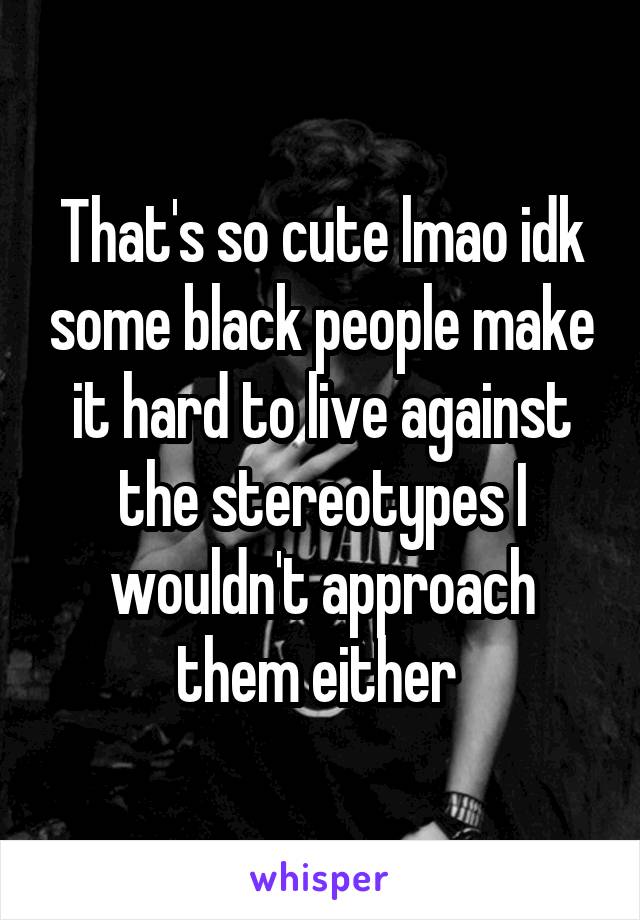 That's so cute lmao idk some black people make it hard to live against the stereotypes I wouldn't approach them either 