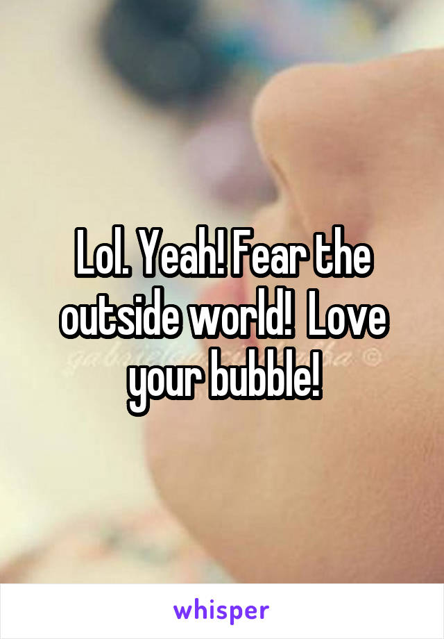 Lol. Yeah! Fear the outside world!  Love your bubble!