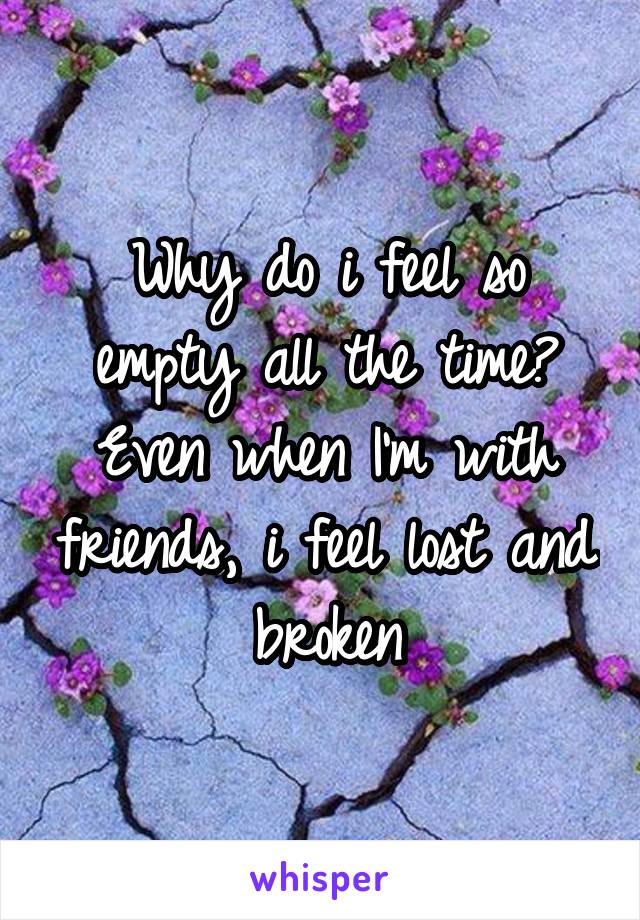 Why do i feel so empty all the time? Even when I'm with friends, i feel lost and broken