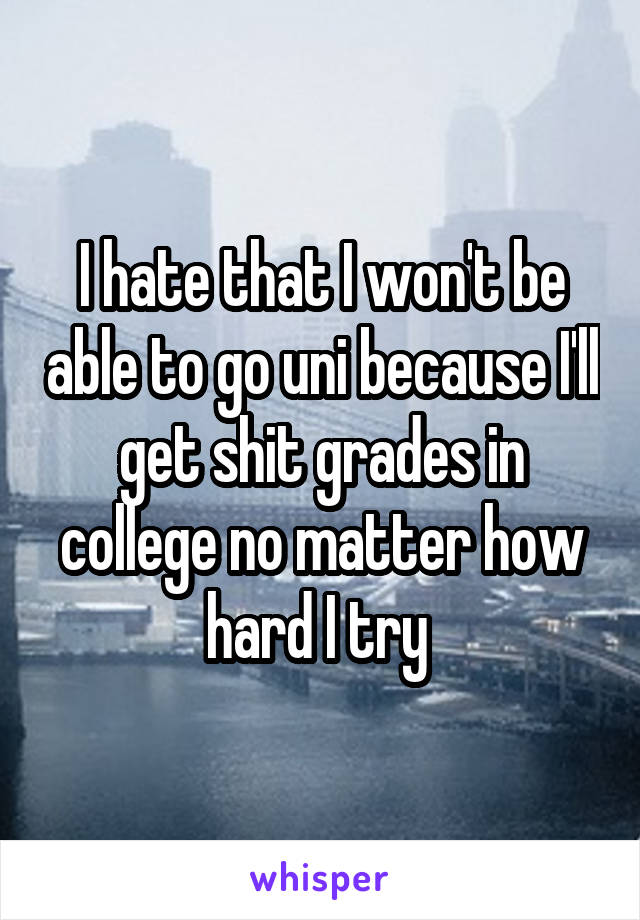 I hate that I won't be able to go uni because I'll get shit grades in college no matter how hard I try 