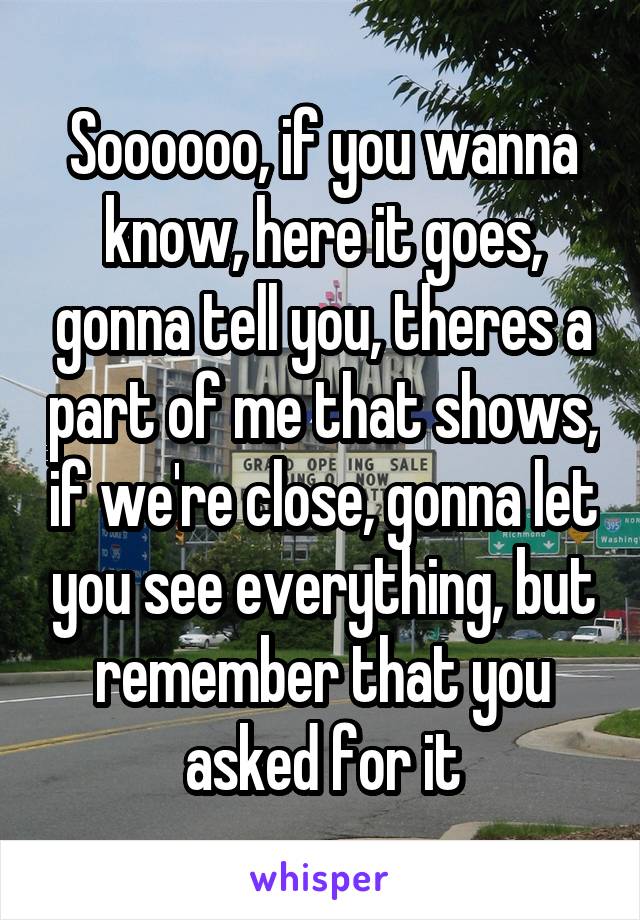 Soooooo, if you wanna know, here it goes, gonna tell you, theres a part of me that shows, if we're close, gonna let you see everything, but remember that you asked for it