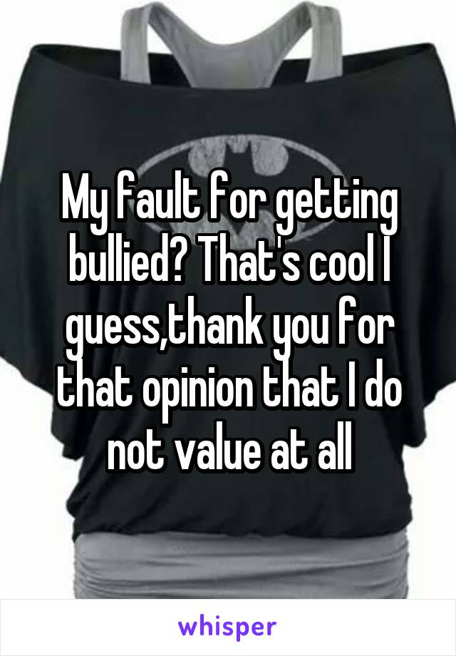 My fault for getting bullied? That's cool I guess,thank you for that opinion that I do not value at all