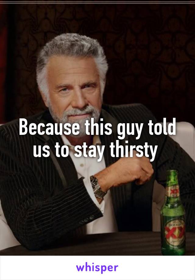 Because this guy told us to stay thirsty 