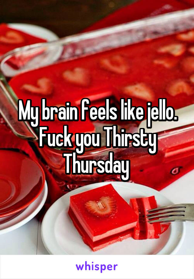 My brain feels like jello. Fuck you Thirsty Thursday 