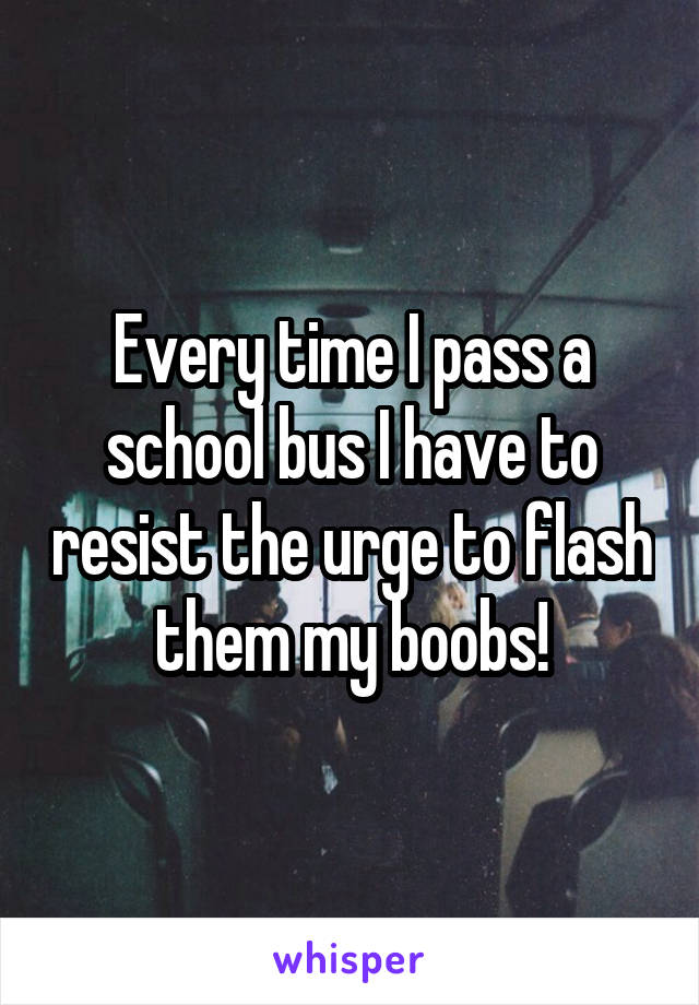 Every time I pass a school bus I have to resist the urge to flash them my boobs!