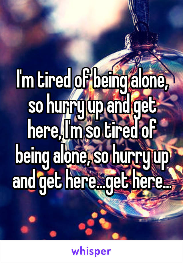 I'm tired of being alone, so hurry up and get here, I'm so tired of being alone, so hurry up and get here...get here...