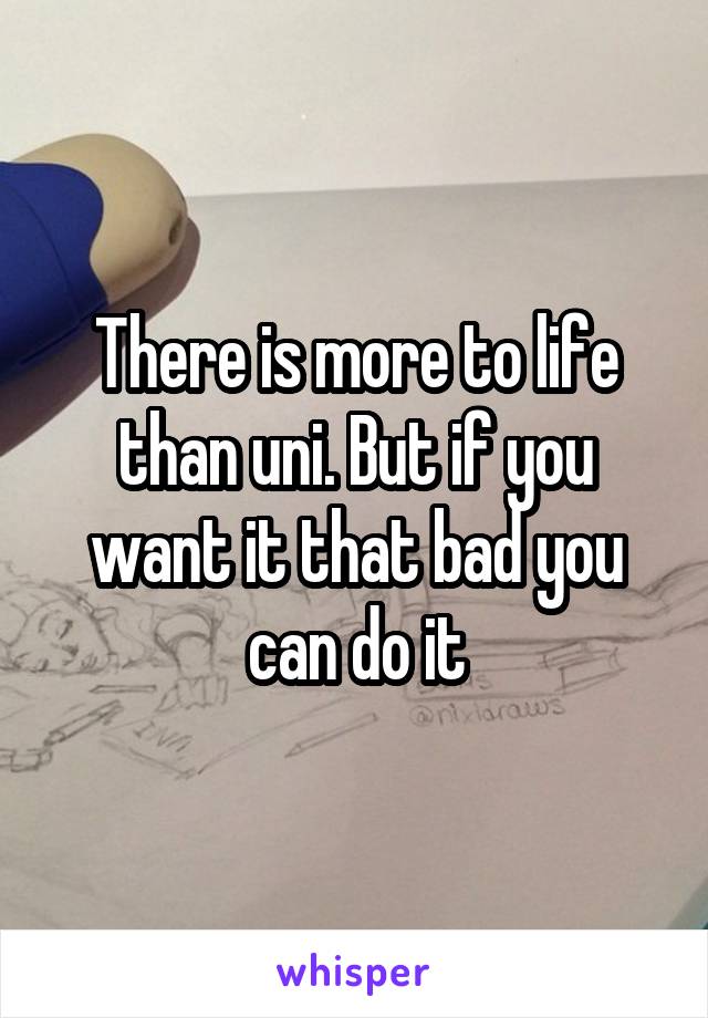 There is more to life than uni. But if you want it that bad you can do it