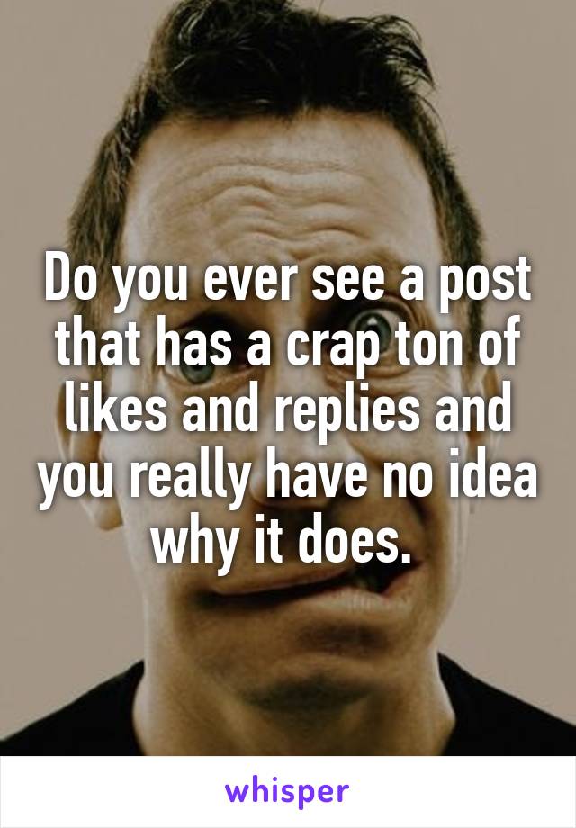 Do you ever see a post that has a crap ton of likes and replies and you really have no idea why it does. 