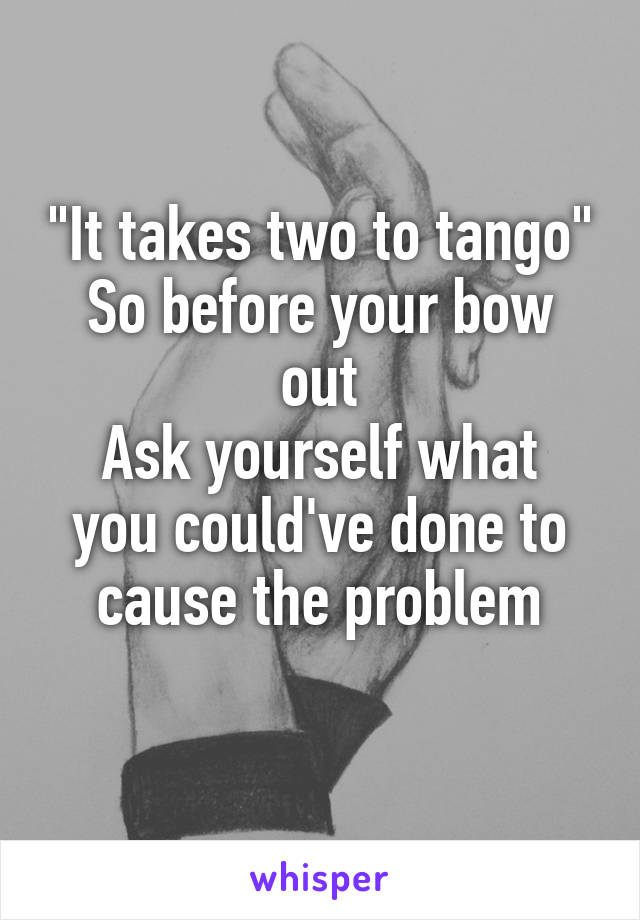 "It takes two to tango"
So before your bow out
Ask yourself what you could've done to cause the problem
