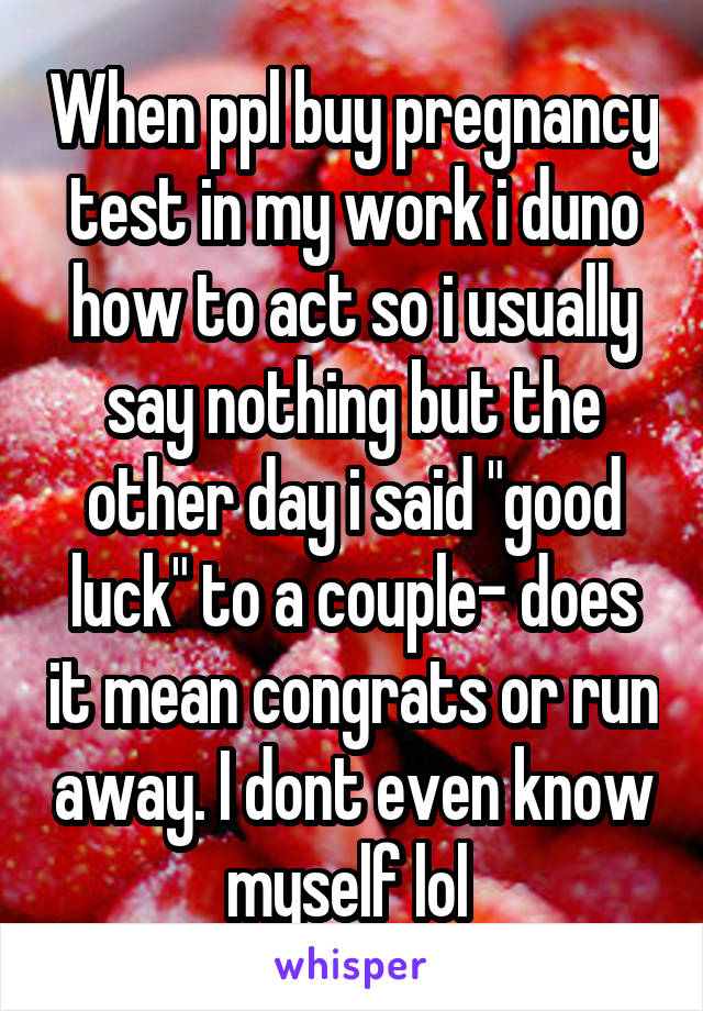 When ppl buy pregnancy test in my work i duno how to act so i usually say nothing but the other day i said "good luck" to a couple- does it mean congrats or run away. I dont even know myself lol 