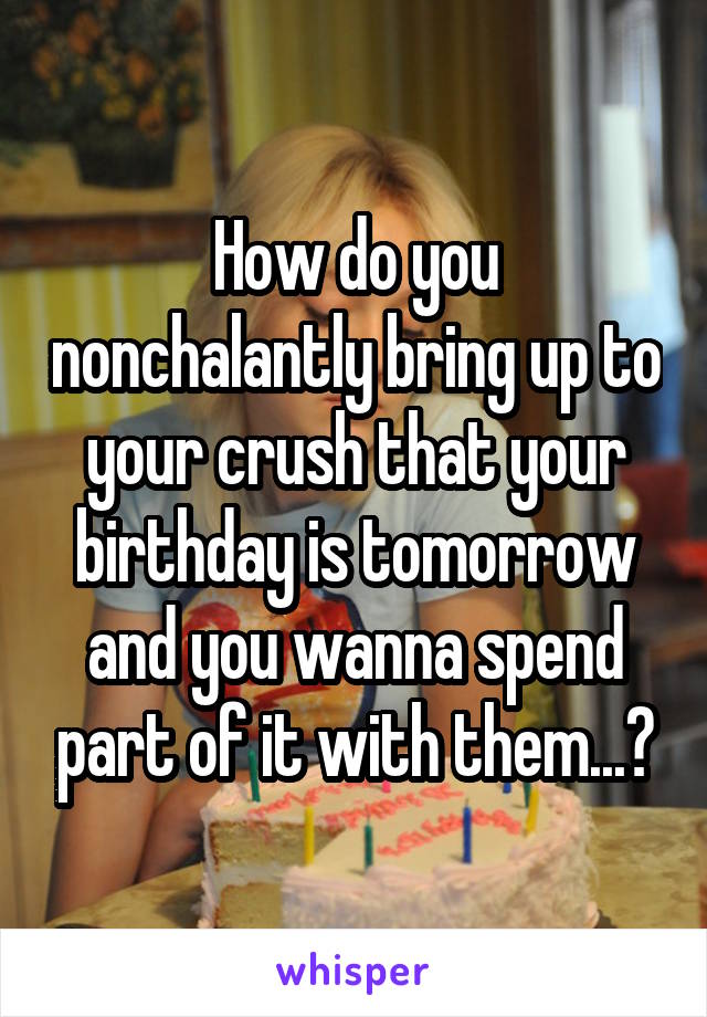 How do you nonchalantly bring up to your crush that your birthday is tomorrow and you wanna spend part of it with them...?